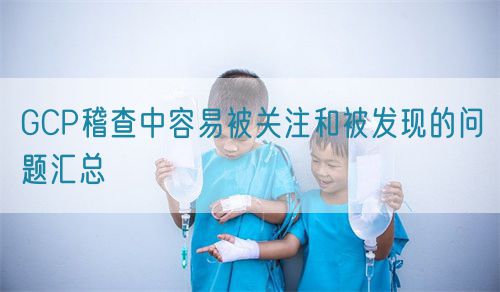 GCP稽查中容易被關(guān)注和被發(fā)現(xiàn)的問題匯總(圖1)