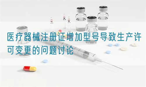 醫(yī)療器械注冊(cè)證增加型號(hào)導(dǎo)致生產(chǎn)許可變更的問題討論