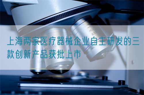 上海兩家醫(yī)療器械企業(yè)自主研發(fā)的三款創(chuàng)新產(chǎn)品獲批上市