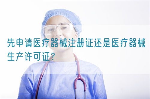 先申請醫(yī)療器械注冊證還是醫(yī)療器械生產(chǎn)許可證？(圖1)