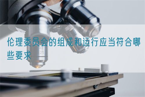 倫理委員會的組成和運(yùn)行應(yīng)當(dāng)符合哪些要求(圖1)