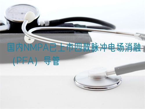 國(guó)內(nèi)NMPA已上市四款脈沖電場(chǎng)消融（PFA）導(dǎo)管