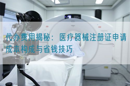 代辦費用揭秘：醫(yī)療器械注冊證申請成本構(gòu)成與省錢技巧(圖1)