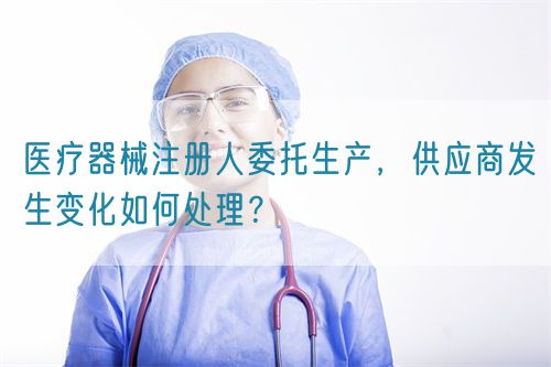 醫(yī)療器械注冊(cè)人委托生產(chǎn)，供應(yīng)商發(fā)生變化如何處理？(圖1)