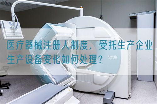 醫(yī)療器械注冊人制度，受托生產(chǎn)企業(yè)生產(chǎn)設(shè)備變化如何處理？(圖1)