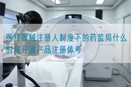 醫(yī)療器械注冊(cè)人制度下的藥監(jiān)局什么時(shí)候開展產(chǎn)品注冊(cè)體考(圖1)