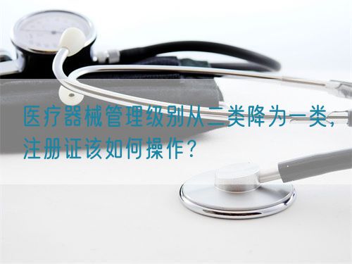 醫(yī)療器械管理級別從二類降為一類，注冊證該如何操作？(圖1)