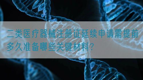 二類醫(yī)療器械注冊證延續(xù)申請需提前多久準(zhǔn)備哪些關(guān)鍵材料？(圖1)