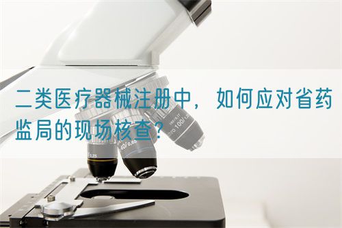 二類醫(yī)療器械注冊(cè)中，如何應(yīng)對(duì)省藥監(jiān)局的現(xiàn)場(chǎng)核查？(圖1)
