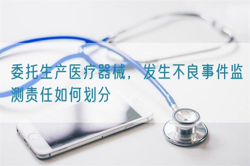 委托生產(chǎn)醫(yī)療器械，發(fā)生不良事件監(jiān)測責(zé)任如何劃分(圖1)