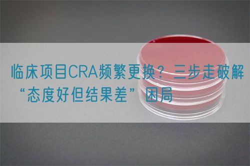 臨床項目CRA頻繁更換？三步走破解“態(tài)度好但結(jié)果差”困局(圖1)