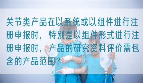 關(guān)節(jié)類產(chǎn)品在以系統(tǒng)或以組件進(jìn)行注冊(cè)申報(bào)時(shí)，特別是以組件形式進(jìn)行注冊(cè)申報(bào)時(shí)，產(chǎn)品的研究資料評(píng)價(jià)需包含的產(chǎn)品范圍？(圖1)