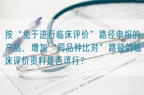 按“免于進行臨床評價”路徑申報的產(chǎn)品，增加“同品種比對”路徑的臨床評價資料是否可行？(圖1)