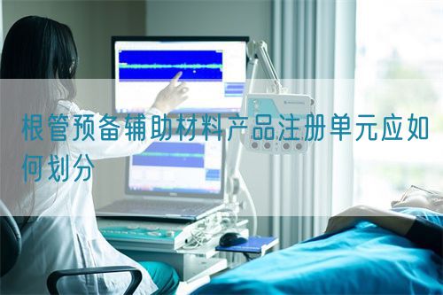 根管預備輔助材料產(chǎn)品注冊單元應如何劃分(圖1)