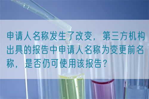 申請人名稱發(fā)生了改變，第三方機構(gòu)出具的報告中申請人名稱為變更前名稱，是否仍可使用該報告？(圖1)