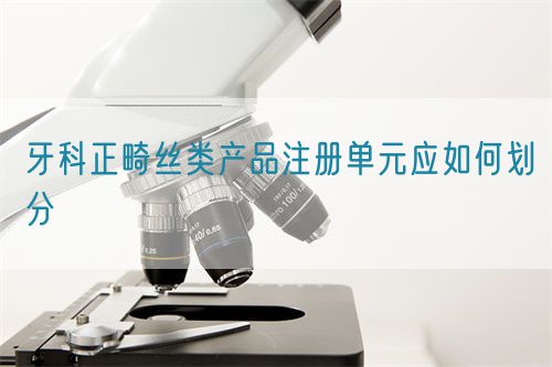 牙科正畸絲類(lèi)產(chǎn)品注冊(cè)單元應(yīng)如何劃分(圖1)