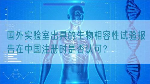 國外實驗室出具的生物相容性試驗報告在中國注冊時是否認(rèn)可？(圖1)