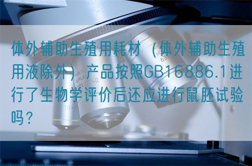 體外輔助生殖用耗材（體外輔助生殖用液除外）產(chǎn)品按照GB16886.1進(jìn)行了生物學(xué)評價(jià)后還應(yīng)進(jìn)行鼠胚試驗(yàn)嗎？(圖1)