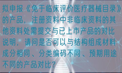 擬申報《免于臨床評價醫(yī)療器械目錄》的產(chǎn)品，注冊資料中非臨床資料的其他資料處需提交與已上市產(chǎn)品的對比說明，請問是否可以與結(jié)構(gòu)組成材料成分相同、分類編碼不同、預(yù)期用途不同的產(chǎn)品對比？(圖1)