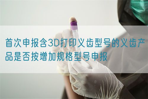 首次申報(bào)含3D打印義齒型號的義齒產(chǎn)品是否按增加規(guī)格型號申報(bào)(圖1)