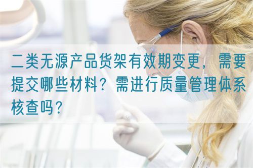 二類無源產(chǎn)品貨架有效期變更，需要提交哪些材料？需進(jìn)行質(zhì)量管理體系核查嗎？(圖1)