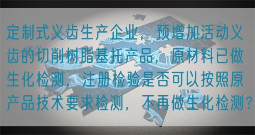 定制式義齒生產(chǎn)企業(yè)，預(yù)增加活動義齒的切削樹脂基托產(chǎn)品，原材料已做生化檢測，注冊檢驗是否可以按照原產(chǎn)品技術(shù)要求檢測，不再做生化檢測？(圖1)
