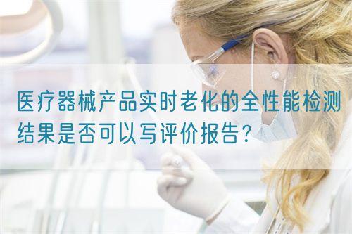 醫(yī)療器械產(chǎn)品實時老化的全性能檢測結果是否可以寫評價報告？(圖1)