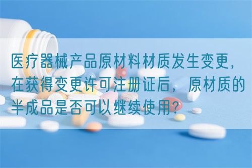 醫(yī)療器械產(chǎn)品原材料材質(zhì)發(fā)生變更，在獲得變更許可注冊(cè)證后，原材質(zhì)的半成品是否可以繼續(xù)使用？(圖1)