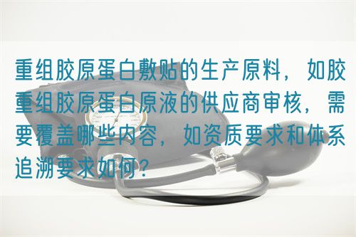 重組膠原蛋白敷貼的生產(chǎn)原料，如膠重組膠原蛋白原液的供應(yīng)商審核，需要覆蓋哪些內(nèi)容，如資質(zhì)要求和體系追溯要求如何？(圖1)