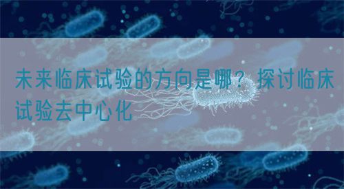 未來臨床試驗(yàn)的方向是哪？探討臨床試驗(yàn)去中心化