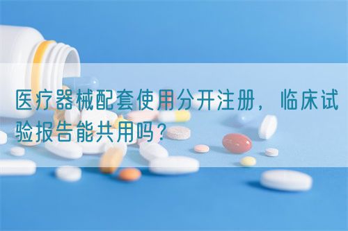 醫(yī)療器械配套使用分開注冊，臨床試驗報告能共用嗎？(圖1)