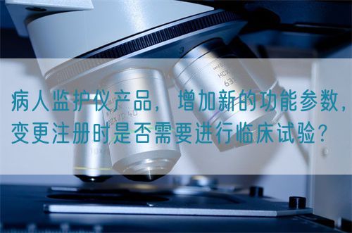 病人監(jiān)護儀產品，增加新的功能參數(shù)，變更注冊時是否需要進行臨床試驗？(圖1)