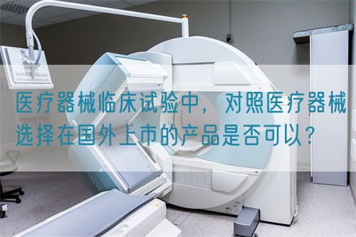 醫(yī)療器械臨床試驗(yàn)中，對(duì)照醫(yī)療器械選擇在國外上市的產(chǎn)品是否可以？(圖1)