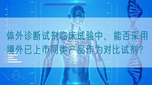體外診斷試劑臨床試驗中，能否采用境外已上市同類產(chǎn)品作為對比試劑？(圖1)