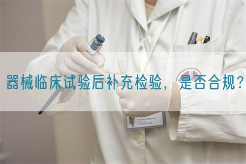 器械臨床試驗(yàn)后補(bǔ)充檢驗(yàn)，是否合規(guī)？(圖1)