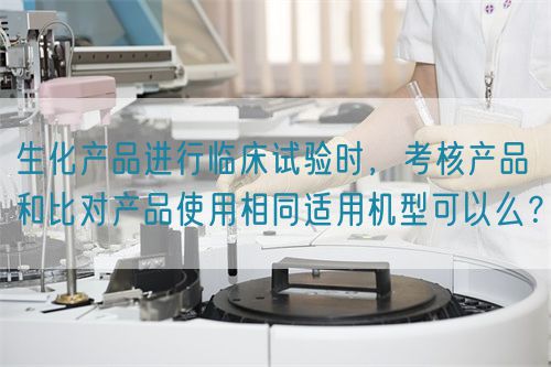 生化產(chǎn)品進(jìn)行臨床試驗(yàn)時(shí)，考核產(chǎn)品和比對(duì)產(chǎn)品使用相同適用機(jī)型可以么？(圖1)