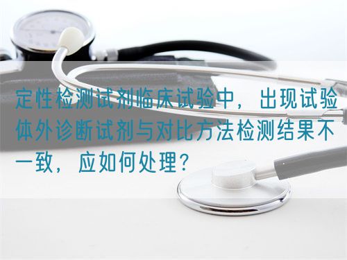 定性檢測(cè)試劑臨床試驗(yàn)中，出現(xiàn)試驗(yàn)體外診斷試劑與對(duì)比方法檢測(cè)結(jié)果不一致，應(yīng)如何處理？(圖1)