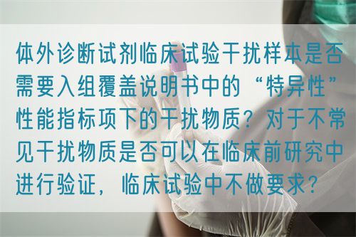 體外診斷試劑臨床試驗(yàn)干擾樣本是否需要入組覆蓋說(shuō)明書(shū)中的“特異性”性能指標(biāo)項(xiàng)下的干擾物質(zhì)？對(duì)于不常見(jiàn)干擾物質(zhì)是否可以在臨床前研究中進(jìn)行驗(yàn)證，臨床試驗(yàn)中不做要求？(圖1)