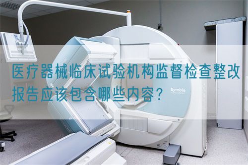 醫(yī)療器械臨床試驗(yàn)機(jī)構(gòu)監(jiān)督檢查整改報(bào)告應(yīng)該包含哪些內(nèi)容？(圖1)