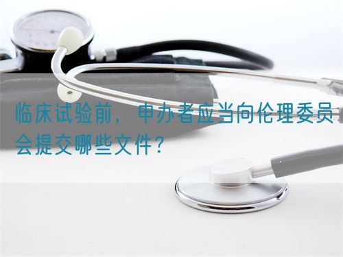 臨床試驗前，申辦者應(yīng)當(dāng)向倫理委員會提交哪些文件？(圖1)
