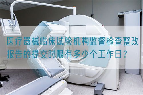 醫(yī)療器械臨床試驗機(jī)構(gòu)監(jiān)督檢查整改報告的提交時限有多少個工作日？(圖1)