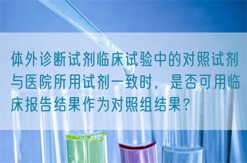 體外診斷試劑臨床試驗中的對照試劑與醫(yī)院所用試劑一致時，是否可用臨床報告結(jié)果作為對照組結(jié)果？(圖1)