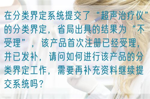 在分類(lèi)界定系統(tǒng)提交了“超聲治療儀”的分類(lèi)界定，省局出具的結(jié)果為“不受理”，該產(chǎn)品首次注冊(cè)已經(jīng)受理，并已發(fā)補(bǔ)，請(qǐng)問(wèn)如何進(jìn)行該產(chǎn)品的分類(lèi)界定工作，需要再補(bǔ)充資料繼續(xù)提交系統(tǒng)嗎？(圖1)