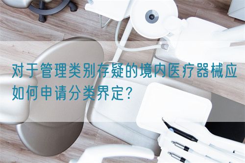 對于管理類別存疑的境內(nèi)醫(yī)療器械應如何申請分類界定？(圖1)