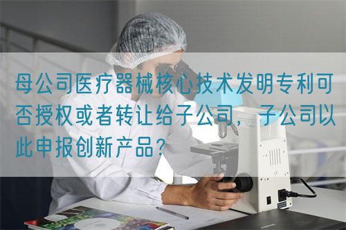 母公司醫(yī)療器械核心技術(shù)發(fā)明專利可否授權(quán)或者轉(zhuǎn)讓給子公司，子公司以此申報(bào)創(chuàng)新產(chǎn)品？(圖1)