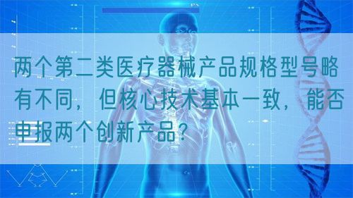 兩個(gè)第二類醫(yī)療器械產(chǎn)品規(guī)格型號(hào)略有不同，但核心技術(shù)基本一致，能否申報(bào)兩個(gè)創(chuàng)新產(chǎn)品？(圖1)