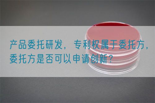 產(chǎn)品委托研發(fā)，專利權屬于委托方，委托方是否可以申請創(chuàng)新？(圖1)