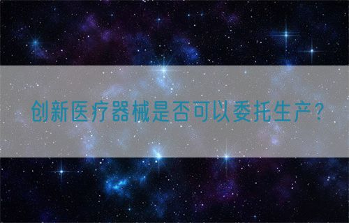 創(chuàng)新醫(yī)療器械是否可以委托生產(chǎn)？(圖1)