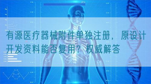 有源醫(yī)療器械附件單獨注冊，原設(shè)計開發(fā)資料能否復(fù)用？權(quán)威解答(圖1)