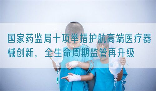 國家藥監(jiān)局十項舉措護(hù)航高端醫(yī)療器械創(chuàng)新，全生命周期監(jiān)管再升級(圖1)